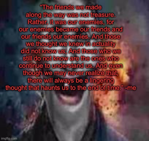 jonkler dumb | “The friends we made along the way was not treasure. Rather, it was our enemies, for our enemies became our friends and our friends our enemies. And those we thought we knew in actuality did not know us; And those who we still do not know are the ones who continue to understand us. And even though we may never realize that, there will always be a lingering thought that haunts us to the end of time.” -me | image tagged in jonkler dumb | made w/ Imgflip meme maker