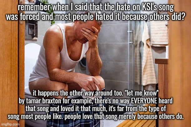 you hear that song on every other post and shit is barely even decent | remember when I said that the hate on KSI's song was forced and most people hated it because others did? it happens the other way around too. "let me know" by tamar braxton for example, there's no way EVERYONE heard that song and loved it that much, it's far from the type of song most people like. people love that song merely because others do. | image tagged in man facepalm smh | made w/ Imgflip meme maker