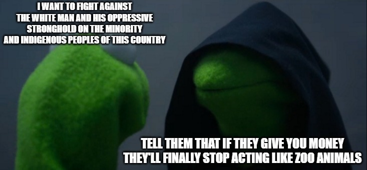 People who were never oppressed want to steal money from those who were never oppressors. | I WANT TO FIGHT AGAINST THE WHITE MAN AND HIS OPPRESSIVE STRONGHOLD ON THE MINORITY AND INDIGENOUS PEOPLES OF THIS COUNTRY; TELL THEM THAT IF THEY GIVE YOU MONEY THEY'LL FINALLY STOP ACTING LIKE ZOO ANIMALS | image tagged in memes,evil kermit,democrats,liars | made w/ Imgflip meme maker