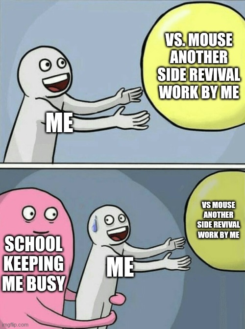 Why does school always keep me busy?? | VS. MOUSE ANOTHER SIDE REVIVAL WORK BY ME; ME; VS MOUSE ANOTHER SIDE REVIVAL WORK BY ME; SCHOOL KEEPING ME BUSY; ME | image tagged in memes,running away balloon | made w/ Imgflip meme maker