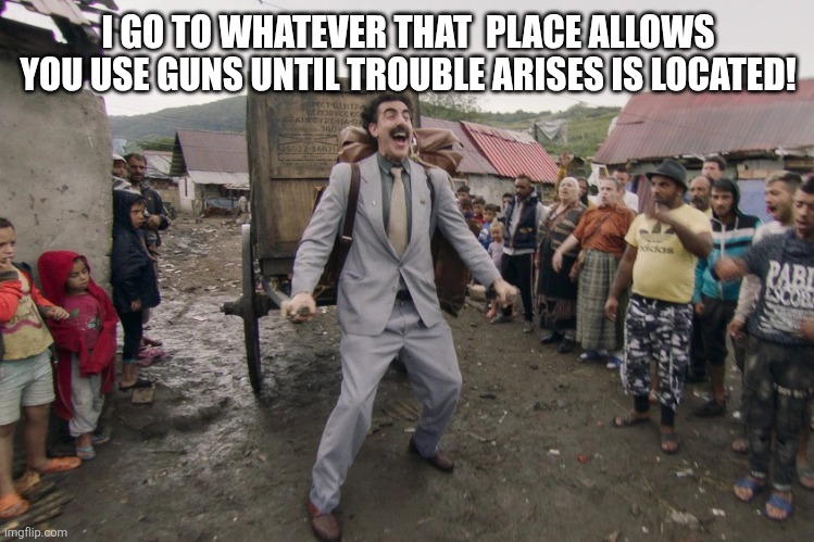 Borat i go to america | I GO TO WHATEVER THAT  PLACE ALLOWS YOU USE GUNS UNTIL TROUBLE ARISES IS LOCATED! | image tagged in borat i go to america | made w/ Imgflip meme maker