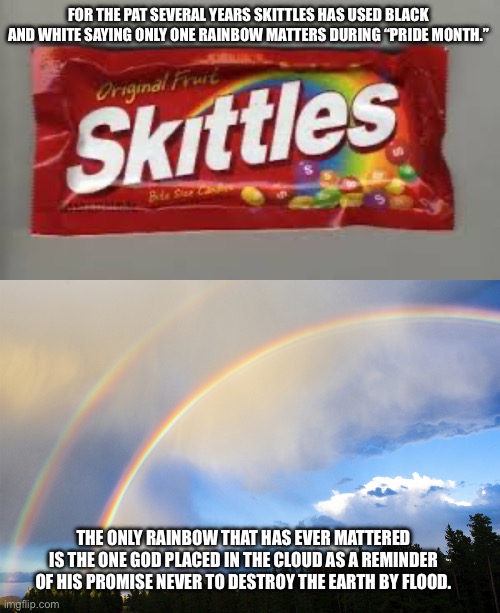 FOR THE PAT SEVERAL YEARS SKITTLES HAS USED BLACK AND WHITE SAYING ONLY ONE RAINBOW MATTERS DURING “PRIDE MONTH.”; THE ONLY RAINBOW THAT HAS EVER MATTERED IS THE ONE GOD PLACED IN THE CLOUD AS A REMINDER OF HIS PROMISE NEVER TO DESTROY THE EARTH BY FLOOD. | image tagged in skittles,double-rainbows | made w/ Imgflip meme maker