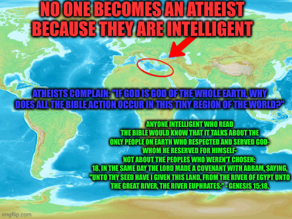 If God were God of all the Earth | NO ONE BECOMES AN ATHEIST BECAUSE THEY ARE INTELLIGENT; ATHEISTS COMPLAIN: "IF GOD IS GOD OF THE WHOLE EARTH, WHY DOES ALL THE BIBLE ACTION OCCUR IN THIS TINY REGION OF THE WORLD?"; ANYONE INTELLIGENT WHO READ THE BIBLE WOULD KNOW THAT IT TALKS ABOUT THE ONLY PEOPLE ON EARTH WHO RESPECTED AND SERVED GOD-
WHOM HE RESERVED FOR HIMSELF-
NOT ABOUT THE PEOPLES WHO WEREN'T CHOSEN: 

18. IN THE SAME DAY THE LORD MADE A COVENANT WITH ABRAM, SAYING,
"UNTO THY SEED HAVE I GIVEN THIS LAND, FROM THE RIVER OF EGYPT UNTO THE GREAT RIVER, THE RIVER EUPHRATES:" - GENESIS 15:18. | image tagged in the bible theatre,universal god,local god,atheists vs god,the bible world | made w/ Imgflip meme maker