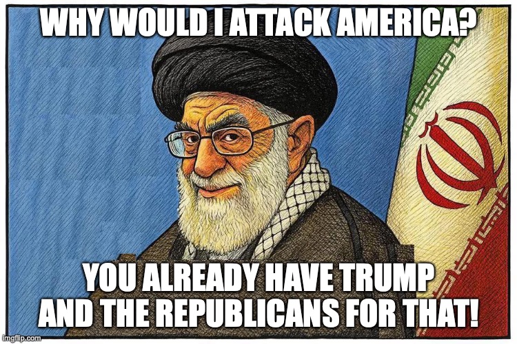 Iran and Trump's republicans | WHY WOULD I ATTACK AMERICA? YOU ALREADY HAVE TRUMP AND THE REPUBLICANS FOR THAT! | image tagged in donald trump,maga,conservatives,right wing,iran,republicans | made w/ Imgflip meme maker
