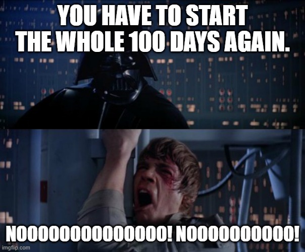 nOoOoOoOoOoO | YOU HAVE TO START THE WHOLE 100 DAYS AGAIN. NOOOOOOOOOOOOOO! NOOOOOOOOOO! | image tagged in nooooooooooo | made w/ Imgflip meme maker