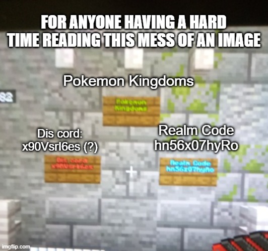 Pokemon Kingdoms Dis cord:
x90VsrI6es (?) Realm Code
hn56x07hyRo FOR ANYONE HAVING A HARD TIME READING THIS MESS OF AN IMAGE | made w/ Imgflip meme maker