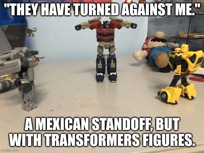 Don't be a bad leader | "THEY HAVE TURNED AGAINST ME."; A MEXICAN STANDOFF, BUT WITH TRANSFORMERS FIGURES. | image tagged in mirage vs optimus prime vs bumblebee | made w/ Imgflip meme maker