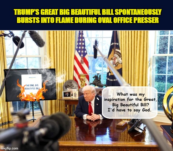 President shocked as first responders allow Great Big Beautiful Bill to burn | TRUMP'S GREAT BIG BEAUTIFUL BILL SPONTANEOUSLY
BURSTS INTO FLAME DURING OVAL OFFICE PRESSER; What was my inspiration for the Great, Big Beautiful Bill? I'd have to say God. | image tagged in impeach trump,donald trump memes,government corruption,trump is a moron | made w/ Imgflip meme maker
