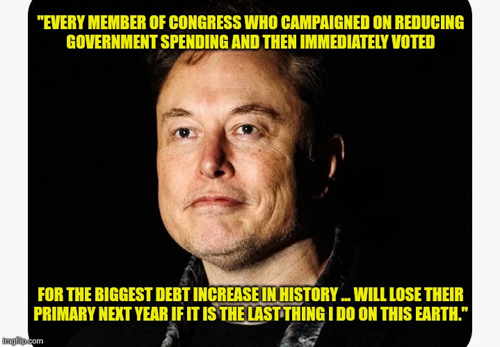 I don't agree with him on most things but he can be a fun guy. | "EVERY MEMBER OF CONGRESS WHO CAMPAIGNED ON REDUCING
GOVERNMENT SPENDING AND THEN IMMEDIATELY VOTED
 
 
 
 
 
 
 
 
 
 
 
 
FOR THE BIGGEST DEBT INCREASE IN HISTORY ... WILL LOSE THEIR
PRIMARY NEXT YEAR IF IT IS THE LAST THING I DO ON THIS EARTH." | image tagged in memes,elon musk,republicans,aw ain't that america | made w/ Imgflip meme maker
