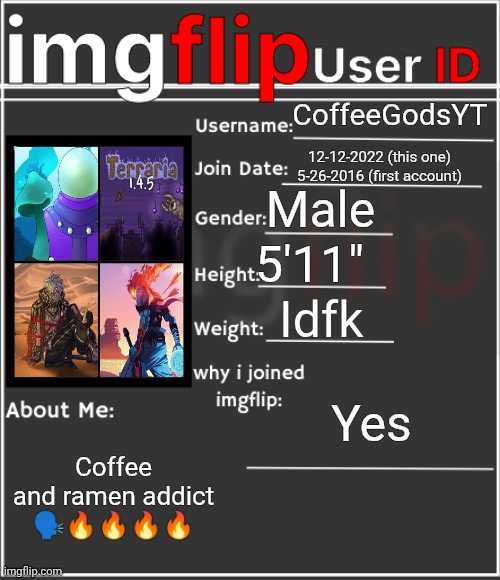 imgflip User ID | CoffeeGodsYT; 12-12-2022 (this one)
5-26-2016 (first account); Male; 5'11"; Idfk; Yes; Coffee and ramen addict 🗣️🔥🔥🔥🔥 | image tagged in imgflip user id | made w/ Imgflip meme maker