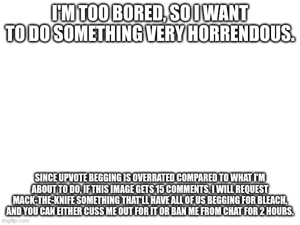 Just a "risk" I wanted to do. | I'M TOO BORED, SO I WANT TO DO SOMETHING VERY HORRENDOUS. SINCE UPVOTE BEGGING IS OVERRATED COMPARED TO WHAT I'M ABOUT TO DO, IF THIS IMAGE GETS 15 COMMENTS, I WILL REQUEST MACK-THE-KNIFE SOMETHING THAT'LL HAVE ALL OF US BEGGING FOR BLEACH, AND YOU CAN EITHER CUSS ME OUT FOR IT OR BAN ME FROM CHAT FOR 2 HOURS. | image tagged in images | made w/ Imgflip meme maker