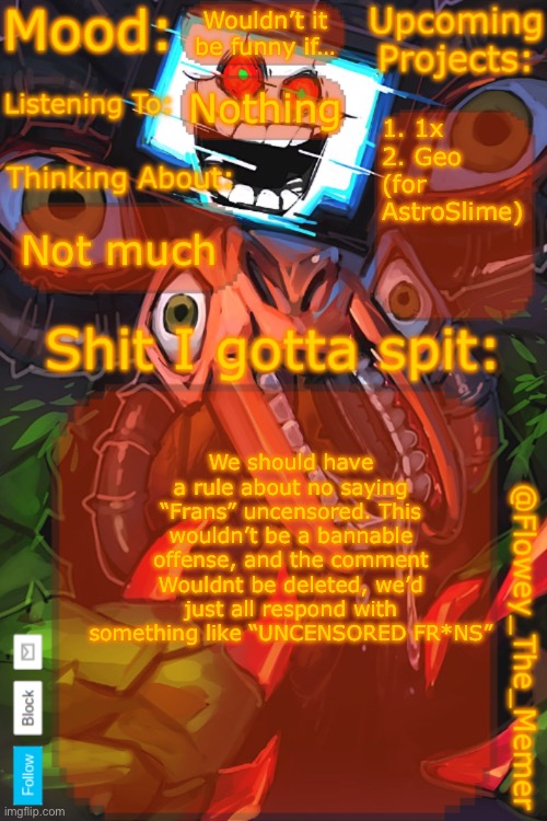 Just a funny idea | Wouldn’t it be funny if…; Nothing; 1. 1x
2. Geo (for AstroSlime); Not much; We should have a rule about no saying “Frans” uncensored. This wouldn’t be a bannable offense, and the comment Wouldnt be deleted, we’d just all respond with something like “UNCENSORED FR*NS” | image tagged in flowey_the_memer new announcement template | made w/ Imgflip meme maker