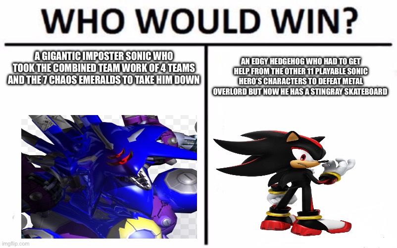 Sonic x shadow generations metal overlord fight in a nutshell: | A GIGANTIC IMPOSTER SONIC WHO TOOK THE COMBINED TEAM WORK OF 4 TEAMS AND THE 7 CHAOS EMERALDS TO TAKE HIM DOWN; AN EDGY HEDGEHOG WHO HAD TO GET HELP FROM THE OTHER 11 PLAYABLE SONIC HERO’S CHARACTERS TO DEFEAT METAL OVERLORD BUT NOW HE HAS A STINGRAY SKATEBOARD | image tagged in memes,who would win,sonic the hedgehog,shadow the hedgehog,metal sonic | made w/ Imgflip meme maker