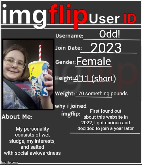 imgflip User ID | Odd! 2023; Female; 4'11 (short); 170 something pounds; First found out about this website in 2022, I got curious and decided to join a year later; My personality consists of wet sludge, my interests, and salted with social awkwardness | image tagged in imgflip user id | made w/ Imgflip meme maker