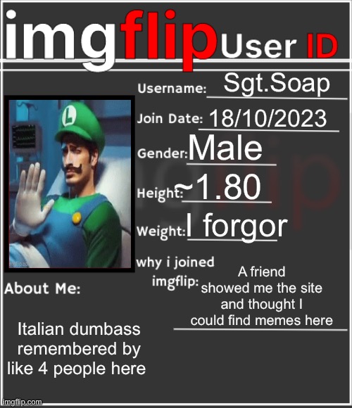 imgflip User ID | Sgt.Soap; 18/10/2023; Male; ~1.80; I forgor; A friend showed me the site and thought I could find memes here; Italian dumbass remembered by like 4 people here | image tagged in imgflip user id,msmg | made w/ Imgflip meme maker