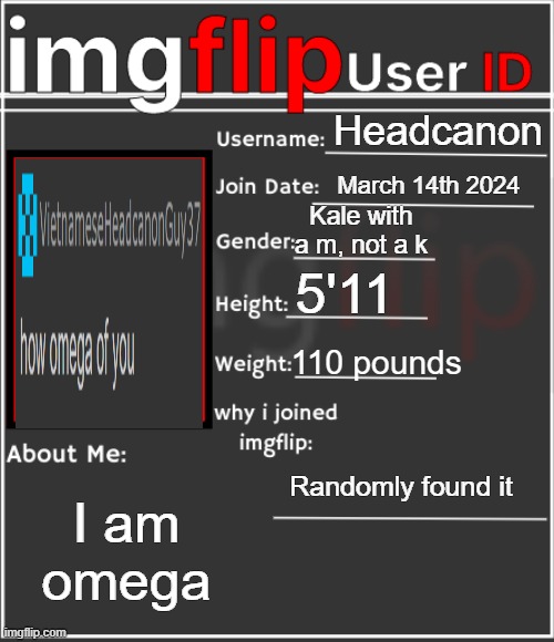 imgflip User ID | Headcanon; March 14th 2024; Kale with a m, not a k; 5'11; 110 pounds; Randomly found it; I am omega | image tagged in imgflip user id | made w/ Imgflip meme maker