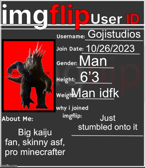 imgflip User ID | Gojistudios; 10/26/2023; Man; 6’3; Man idfk; Just stumbled onto it; Big kaiju fan, skinny asf, pro minecrafter | image tagged in imgflip user id | made w/ Imgflip meme maker