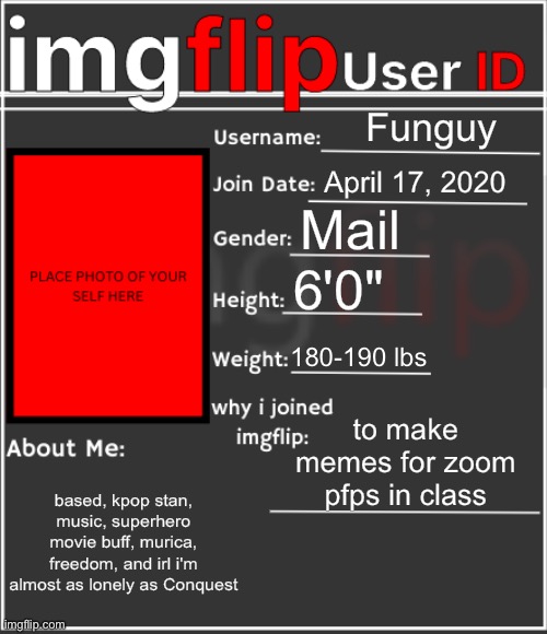 rip | Funguy; April 17, 2020; Mail; 6'0"; 180-190 lbs; to make memes for zoom pfps in class; based, kpop stan, music, superhero movie buff, murica, freedom, and irl i'm almost as lonely as Conquest | image tagged in imgflip user id | made w/ Imgflip meme maker
