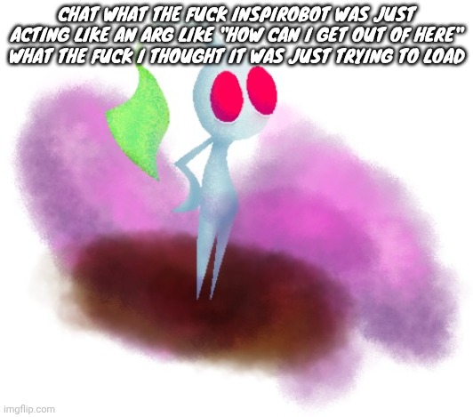 White pikmin | CHAT WHAT THE FUCK INSPIROBOT WAS JUST ACTING LIKE AN ARG LIKE "HOW CAN I GET OUT OF HERE" WHAT THE FUCK I THOUGHT IT WAS JUST TRYING TO LOAD | image tagged in white pikmin | made w/ Imgflip meme maker
