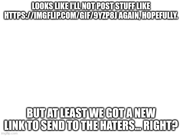 Untitled | LOOKS LIKE I'LL NOT POST STUFF LIKE HTTPS://IMGFLIP.COM/GIF/9YZP8J AGAIN, HOPEFULLY. BUT AT LEAST WE GOT A NEW LINK TO SEND TO THE HATERS... RIGHT? | image tagged in images | made w/ Imgflip meme maker