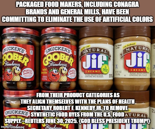 Poisons out ! | PACKAGED FOOD MAKERS, INCLUDING CONAGRA BRANDS AND GENERAL MILLS, HAVE BEEN COMMITTING TO ELIMINATE THE USE OF ARTIFICIAL COLORS; FROM THEIR PRODUCT CATEGORIES AS THEY ALIGN THEMSELVES WITH THE PLANS OF HEALTH SECRETARY ROBERT F. KENNEDY JR. TO REMOVE SYNTHETIC FOOD DYES FROM THE U.S. FOOD SUPPLY.--REUTERS JUNE 30, 2025. {GOD BLESS PRESIDENT TRUMP!} | image tagged in food | made w/ Imgflip meme maker