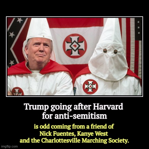 Trump going after Harvard 
for anti-semitism | is odd coming from a friend of 
Nick Fuentes, Kanye West 
and the Charlottesville Marching So | image tagged in funny,demotivationals,harvard,trump,antisemitism,charlottesville | made w/ Imgflip demotivational maker