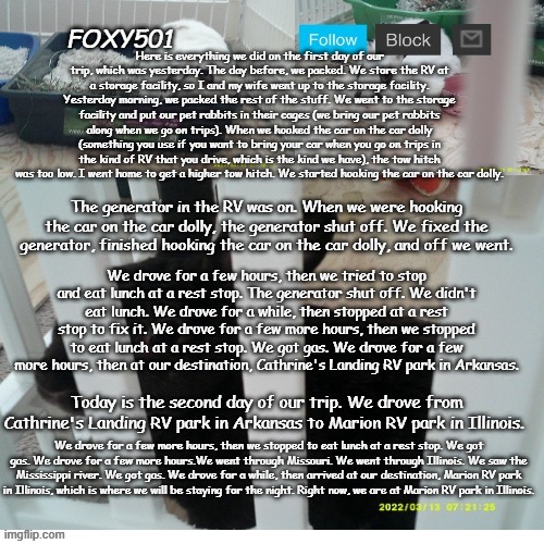 Foxy501 announcement template | Here is everything we did on the first day of our trip, which was yesterday. The day before, we packed. We store the RV at a storage facility, so I and my wife went up to the storage facility. Yesterday morning, we packed the rest of the stuff. We went to the storage facility and put our pet rabbits in their cages (we bring our pet rabbits along when we go on trips). When we hooked the car on the car dolly (something you use if you want to bring your car when you go on trips in the kind of RV that you drive, which is the kind we have), the tow hitch was too low. I went home to get a higher tow hitch. We started hooking the car on the car dolly. The generator in the RV was on. When we were hooking the car on the car dolly, the generator shut off. We fixed the generator, finished hooking the car on the car dolly, and off we went. We drove for a few hours, then we tried to stop and eat lunch at a rest stop. The generator shut off. We didn't eat lunch. We drove for a while, then stopped at a rest stop to fix it. We drove for a few more hours, then we stopped to eat lunch at a rest stop. We got gas. We drove for a few more hours, then at our destination, Cathrine's Landing RV park in Arkansas. Today is the second day of our trip. We drove from Cathrine's Landing RV park in Arkansas to Marion RV park in Illinois. We drove for a few more hours, then we stopped to eat lunch at a rest stop. We got gas. We drove for a few more hours.We went through Missouri. We went through Illinois. We saw the Mississippi river. We got gas. We drove for a while, then arrived at our destination, Marion RV park in Illinois, which is where we will be staying for the night. Right now, we are at Marion RV park in Illinois. | image tagged in foxy501 announcement template | made w/ Imgflip meme maker