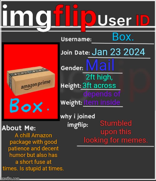 imgflip User ID | Box. Jan 23 2024; Mail; 2ft high, 3ft across; depends of item inside; Stumbled upon this looking for memes. A chill Amazon package with good patience and decent humor but also has a short fuse at times. Is stupid at times. | image tagged in imgflip user id | made w/ Imgflip meme maker