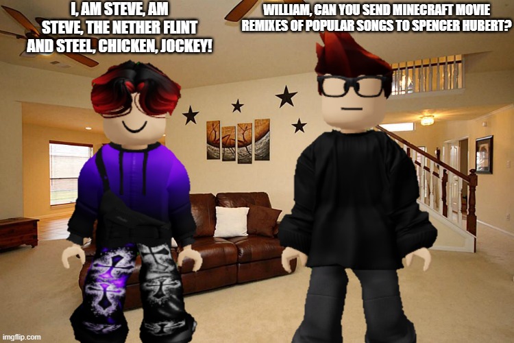 MC asks his cousin if he can send Minecraft movie remixes to Spencer Hubert. | I, AM STEVE, AM STEVE, THE NETHER FLINT AND STEEL, CHICKEN, JOCKEY! WILLIAM, CAN YOU SEND MINECRAFT MOVIE REMIXES OF POPULAR SONGS TO SPENCER HUBERT? | image tagged in mc,william,minecraft movie,spencer hubert,minecraft | made w/ Imgflip meme maker