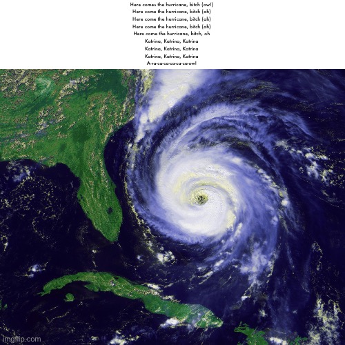 hurricane | Here comes the hurricane, bitch (ow!)
Here come the hurricane, bitch (ah)
Here come the hurricane, bitch (ah)
Here come the hurricane, bitch (ah)
Here come the hurricane, bitch, oh
Katrina, Katrina, Katrina
Katrina, Katrina, Katrina
Katrina, Katrina, Katrina
A-ra-ca-ca-ca-ca-ca-ow! | image tagged in hurricane | made w/ Imgflip meme maker