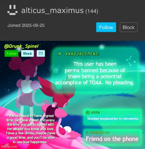 Not taking chances. | This user has been perma banned because of them being a potential accomplice of TOAA. No pleading. Shocked (explanation in comments); Friend on the phone | image tagged in drunk_spinel announcement template by interactionsystem | made w/ Imgflip meme maker
