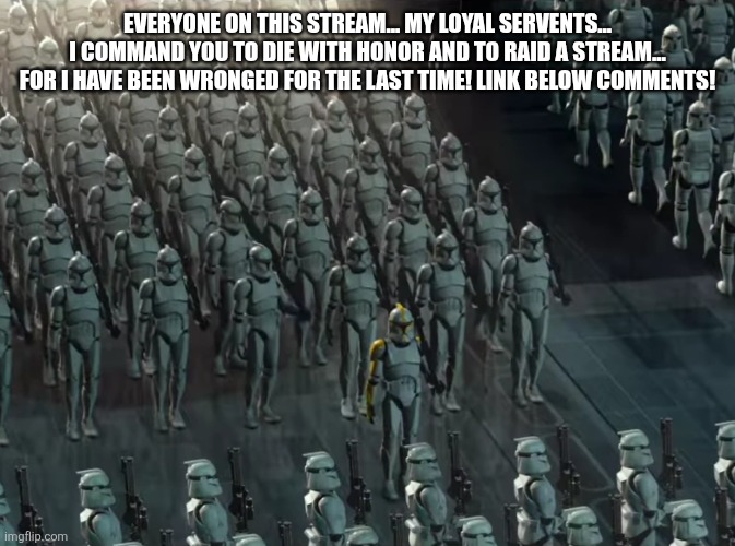 Clone trooper army | EVERYONE ON THIS STREAM... MY LOYAL SERVENTS... I COMMAND YOU TO DIE WITH HONOR AND TO RAID A STREAM... FOR I HAVE BEEN WRONGED FOR THE LAST TIME! LINK BELOW COMMENTS! | image tagged in clone trooper army | made w/ Imgflip meme maker