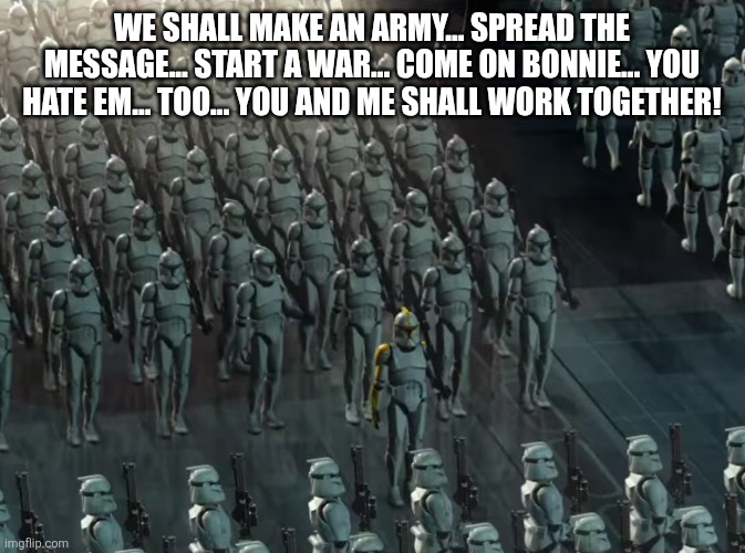 Clone trooper army | WE SHALL MAKE AN ARMY... SPREAD THE MESSAGE... START A WAR... COME ON BONNIE... YOU HATE EM... TOO... YOU AND ME SHALL WORK TOGETHER! | image tagged in clone trooper army | made w/ Imgflip meme maker
