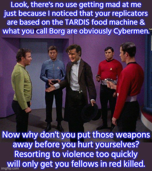 Intellect over militarism. | Look, there's no use getting mad at me
just because I noticed that your replicators
are based on the TARDIS food machine &
what you call Borg are obviously Cybermen. Now why don't you put those weapons
away before you hurt yourselves? Resorting to violence too quickly will only get you fellows in red killed. | image tagged in doctor who star trek,science fiction,tv shows,crossover | made w/ Imgflip meme maker