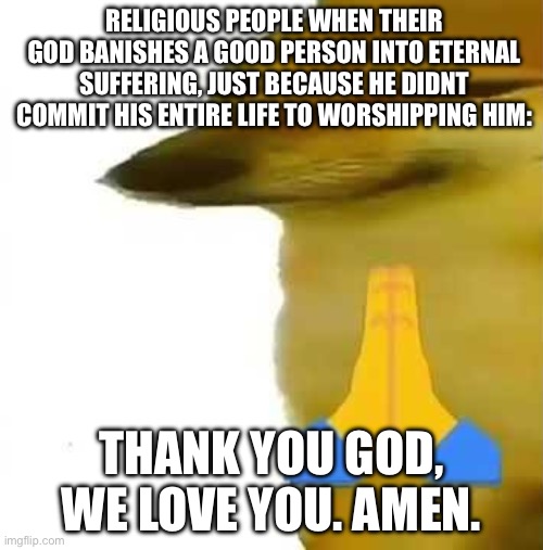 I just think that if someone tortures billions of creatures just because they dont believe in him , then its maybe a bad person. | RELIGIOUS PEOPLE WHEN THEIR GOD BANISHES A GOOD PERSON INTO ETERNAL SUFFERING, JUST BECAUSE HE DIDNT COMMIT HIS ENTIRE LIFE TO WORSHIPPING HIM:; THANK YOU GOD, WE LOVE YOU. AMEN. | image tagged in god,atheism,weird,hell | made w/ Imgflip meme maker