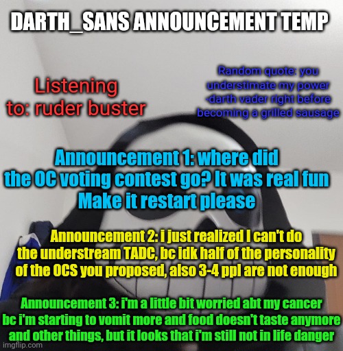 I should get a better announcement template | DARTH_SANS ANNOUNCEMENT TEMP; Random quote: you understimate my power
-darth vader right before becoming a grilled sausage; Listening to: ruder buster; Announcement 1: where did the OC voting contest go? It was real fun
Make it restart please; Announcement 2: i just realized I can't do the understream TADC, bc idk half of the personality of the OCS you proposed, also 3-4 ppl are not enough; Announcement 3: i'm a little bit worried abt my cancer bc i'm starting to vomit more and food doesn't taste anymore and other things, but it looks that i'm still not in life danger | image tagged in darth_sans announcement template | made w/ Imgflip meme maker
