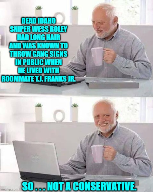 It's almost as if being wrong about this stuff is a religion with our leftists. | DEAD IDAHO SNIPER WESS ROLEY HAD LONG HAIR AND WAS KNOWN TO THROW GANG SIGNS IN PUBLIC WHEN HE LIVED WITH ROOMMATE T.J. FRANKS JR. SO . . . NOT A CONSERVATIVE. | image tagged in hide the pain harold | made w/ Imgflip meme maker