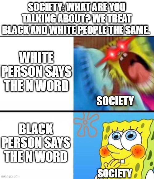 Where is the equality? | SOCIETY: WHAT ARE YOU TALKING ABOUT? WE TREAT BLACK AND WHITE PEOPLE THE SAME. WHITE PERSON SAYS THE N WORD; SOCIETY; BLACK PERSON SAYS THE N WORD; SOCIETY | image tagged in spongebob yelling,n word,white people,black people,equality,double standards | made w/ Imgflip meme maker