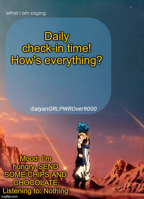 SayianGRLPWROver9000's NEW Announcement page | Daily check-in time! How’s everything? Mood: I’m hungry. SEND SOME CHIPS AND CHOCOLATE
Listening to: Nothing | image tagged in sayiangrlpwrover9000's new announcement page | made w/ Imgflip meme maker
