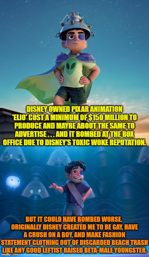 The question is WHY is Disney determined to run the company into the ground. | DISNEY OWNED PIXAR ANIMATION 'ELIO' COST A MINIMUM OF $150 MILLION TO PRODUCE AND MAYBE ABOUT THE SAME TO ADVERTISE . . . AND IT BOMBED AT THE BOX OFFICE DUE TO DISNEY'S TOXIC WOKE REPUTATION. BUT IT COULD HAVE BOMBED WORSE.  ORIGINALLY DISNEY CREATED ME TO BE GAY, HAVE A CRUSH ON A BOY, AND MAKE FASHION STATEMENT CLOTHING OUT OF DISCARDED BEACH TRASH LIKE ANY GOOD LEFTIST RAISED BETA-MALE YOUNGSTER. | image tagged in yep | made w/ Imgflip meme maker