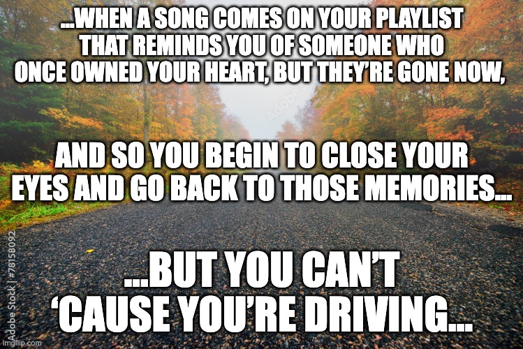 memories of a lover | ...WHEN A SONG COMES ON YOUR PLAYLIST THAT REMINDS YOU OF SOMEONE WHO ONCE OWNED YOUR HEART, BUT THEY’RE GONE NOW, AND SO YOU BEGIN TO CLOSE YOUR EYES AND GO BACK TO THOSE MEMORIES... ...BUT YOU CAN’T ‘CAUSE YOU’RE DRIVING... | image tagged in humor,dark humor | made w/ Imgflip meme maker