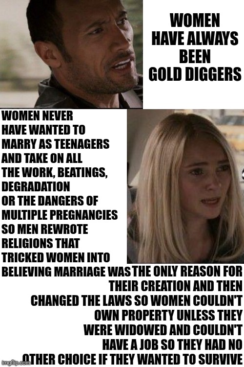 Men Create "Gold Diggers" And Then Complain That "Gold Diggers" Exist | WOMEN NEVER HAVE WANTED TO MARRY AS TEENAGERS AND TAKE ON ALL THE WORK, BEATINGS, DEGRADATION OR THE DANGERS OF MULTIPLE PREGNANCIES SO MEN REWROTE RELIGIONS THAT TRICKED WOMEN INTO BELIEVING MARRIAGE WAS; WOMEN HAVE ALWAYS BEEN GOLD DIGGERS; THE ONLY REASON FOR THEIR CREATION AND THEN CHANGED THE LAWS SO WOMEN COULDN'T OWN PROPERTY UNLESS THEY WERE WIDOWED AND COULDN'T HAVE A JOB SO THEY HAD NO OTHER CHOICE IF THEY WANTED TO SURVIVE | image tagged in memes,strong women,independent women,women's rights,toxic masculinity,wake up | made w/ Imgflip meme maker