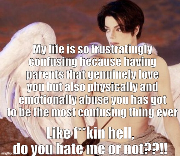 Most kinda stems from having undiagnosed AuDHD | My life is so frustratingly confusing because having parents that genuinely love you but also physically and emotionally abuse you has got to be the most confusing thing ever; Like f**kin hell, do you hate me or not??!! | image tagged in vent,depression,child abuse,confusing | made w/ Imgflip meme maker
