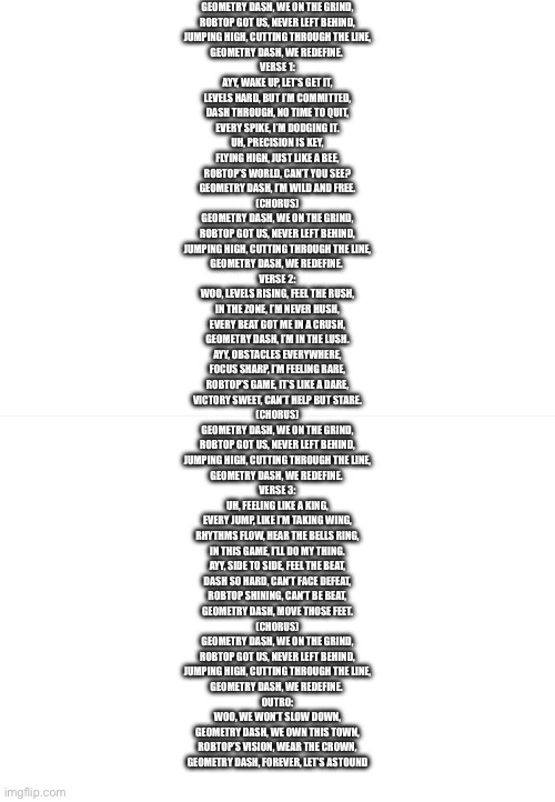 So I’ll post it in the comments also so yeah this is a rapish song I made about gd | GEOMETRY DASH, WE ON THE GRIND,
ROBTOP GOT US, NEVER LEFT BEHIND,
JUMPING HIGH, CUTTING THROUGH THE LINE,
GEOMETRY DASH, WE REDEFINE. 

VERSE 1:
AYY, WAKE UP, LET’S GET IT,
LEVELS HARD, BUT I’M COMMITTED,
DASH THROUGH, NO TIME TO QUIT,
EVERY SPIKE, I’M DODGING IT.

UH, PRECISION IS KEY,
FLYING HIGH, JUST LIKE A BEE,
ROBTOP’S WORLD, CAN’T YOU SEE?
GEOMETRY DASH, I’M WILD AND FREE.

(CHORUS)
GEOMETRY DASH, WE ON THE GRIND,
ROBTOP GOT US, NEVER LEFT BEHIND,
JUMPING HIGH, CUTTING THROUGH THE LINE,
GEOMETRY DASH, WE REDEFINE. 

VERSE 2:
WOO, LEVELS RISING, FEEL THE RUSH,
IN THE ZONE, I’M NEVER HUSH,
EVERY BEAT GOT ME IN A CRUSH,
GEOMETRY DASH, I’M IN THE LUSH.

AYY, OBSTACLES EVERYWHERE,
FOCUS SHARP, I’M FEELING RARE,
ROBTOP’S GAME, IT’S LIKE A DARE,
VICTORY SWEET, CAN’T HELP BUT STARE.

(CHORUS)
GEOMETRY DASH, WE ON THE GRIND,
ROBTOP GOT US, NEVER LEFT BEHIND,
JUMPING HIGH, CUTTING THROUGH THE LINE,
GEOMETRY DASH, WE REDEFINE. 

VERSE 3:
UH, FEELING LIKE A KING,
EVERY JUMP, LIKE I’M TAKING WING,
RHYTHMS FLOW, HEAR THE BELLS RING,
IN THIS GAME, I’LL DO MY THING.

AYY, SIDE TO SIDE, FEEL THE BEAT,
DASH SO HARD, CAN’T FACE DEFEAT,
ROBTOP SHINING, CAN’T BE BEAT,
GEOMETRY DASH, MOVE THOSE FEET.

(CHORUS)
GEOMETRY DASH, WE ON THE GRIND,
ROBTOP GOT US, NEVER LEFT BEHIND,
JUMPING HIGH, CUTTING THROUGH THE LINE,
GEOMETRY DASH, WE REDEFINE. 

OUTRO:
WOO, WE WON’T SLOW DOWN,
GEOMETRY DASH, WE OWN THIS TOWN,
ROBTOP’S VISION, WEAR THE CROWN,
GEOMETRY DASH, FOREVER, LET’S ASTOUND | image tagged in geometry dash,rap,how did i do this | made w/ Imgflip meme maker