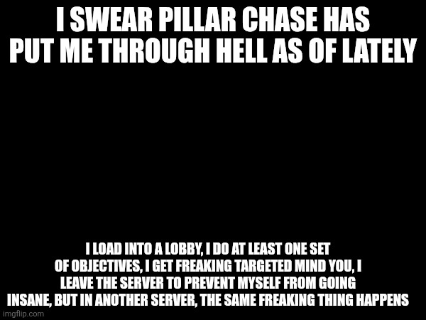 Pillar Chase is beginning to drain me of my sanity, but I won't stop coming back (I think im too addicted) | I SWEAR PILLAR CHASE HAS PUT ME THROUGH HELL AS OF LATELY; I LOAD INTO A LOBBY, I DO AT LEAST ONE SET OF OBJECTIVES, I GET FREAKING TARGETED MIND YOU, I LEAVE THE SERVER TO PREVENT MYSELF FROM GOING INSANE, BUT IN ANOTHER SERVER, THE SAME FREAKING THING HAPPENS | image tagged in roblox | made w/ Imgflip meme maker