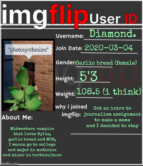 Gm | Diamond. 2020-03-04; Garlic bread (female); 5'3; 108.5 (i think); Got an intro to journalism assignment to make a meme and I decided to stay; Midwestern vampire that loves Rylie, garlic bread and MCR, I wanna go to college and major in medicine and minor in horticulture | image tagged in imgflip user id | made w/ Imgflip meme maker