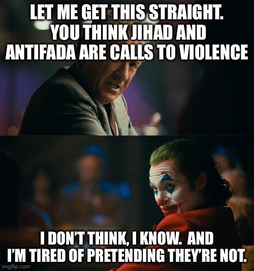 joker de niro | LET ME GET THIS STRAIGHT.  YOU THINK JIHAD AND ANTIFADA ARE CALLS TO VIOLENCE; I DON’T THINK, I KNOW.  AND I’M TIRED OF PRETENDING THEY’RE NOT. | image tagged in joker de niro | made w/ Imgflip meme maker
