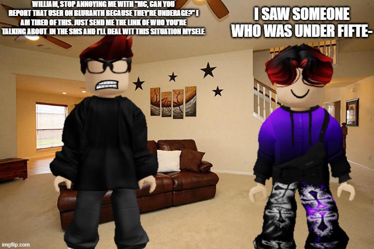 MC gets annoyed by William because he told MC that he found someone underage on Bluranth. | WILLIAM, STOP ANNOYING ME WITH ''MC, CAN YOU REPORT THAT USER ON BLURANTH BECAUSE THEY'RE UNDERAGE?'' I AM TIRED OF THIS. JUST SEND ME THE LINK OF WHO YOU'RE TALKING ABOUT  IN THE SMS AND I'LL DEAL WIT THIS SITUATION MYSELF. I SAW SOMEONE WHO WAS UNDER FIFTE- | image tagged in mc,william,bluranth | made w/ Imgflip meme maker
