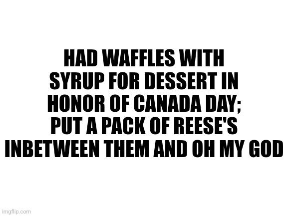 Blank White Template | HAD WAFFLES WITH SYRUP FOR DESSERT IN HONOR OF CANADA DAY; PUT A PACK OF REESE'S INBETWEEN THEM AND OH MY GOD | image tagged in blank white template | made w/ Imgflip meme maker