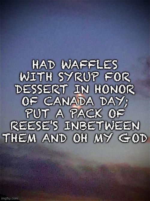HAD WAFFLES WITH SYRUP FOR DESSERT IN HONOR OF CANADA DAY; PUT A PACK OF REESE'S INBETWEEN THEM AND OH MY GOD | HAD WAFFLES WITH SYRUP FOR DESSERT IN HONOR OF CANADA DAY; PUT A PACK OF REESE'S INBETWEEN THEM AND OH MY GOD | image tagged in had,waffles,in,honour,or,cananda | made w/ Imgflip meme maker